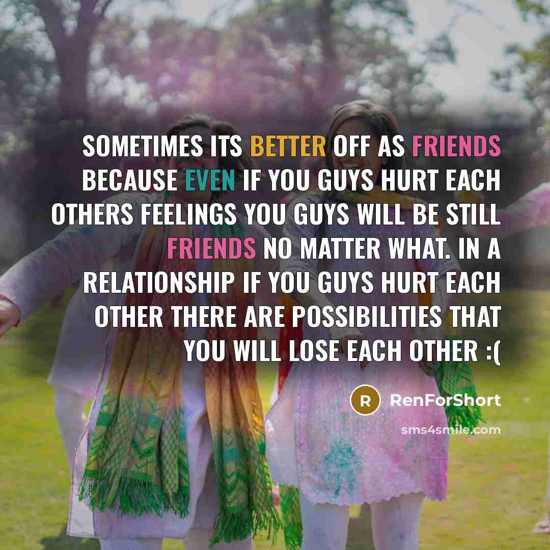 “Sometimes its better off as friends because even if you guys hurt each others feelings you guys will be still friends no matter what. In a relationship if you guys hurt each other there are possibilities that you will lose each other :(” quote by RenForShort