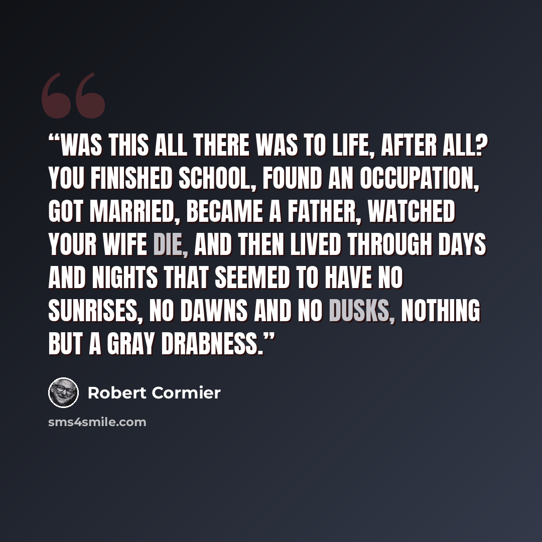 “Was this all there was to life, after all? You finished school, found an occupation, got married, became a father, watched your wife die, and then lived through days and nights that seemed to have no sunrises, no dawns and no dusks, nothing but a gray drabness.” quote by Robert Cormier