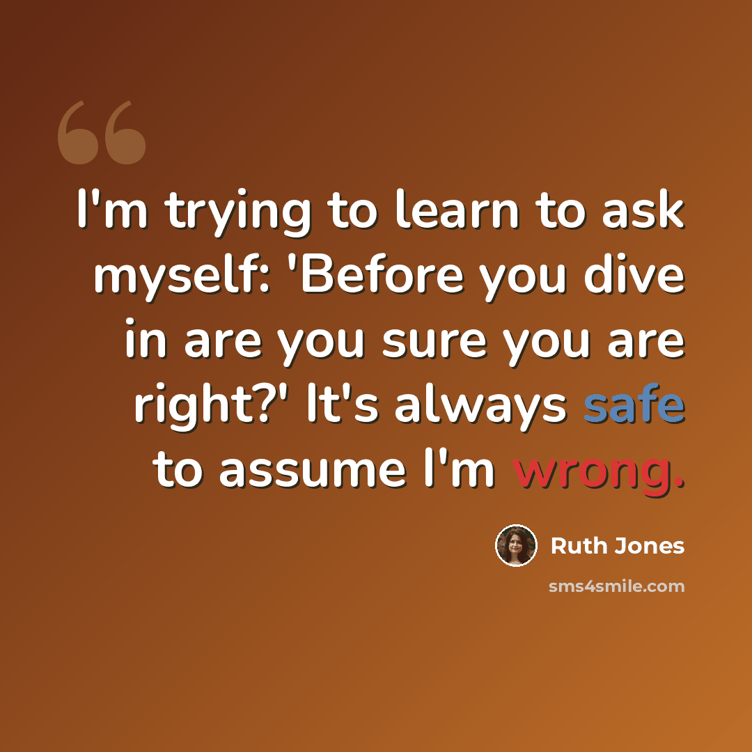 “I'm trying to learn to ask myself: 'Before you dive in are you sure you are right?' It's always safe to assume I'm wrong.” quote by Ruth Jones
