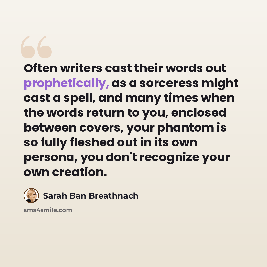 “Often writers cast their words out prophetically, as a sorceress might cast a spell, and many times when the words return to you, enclosed between covers, your phantom is so fully fleshed out in its own persona, you don't recognize your own creation.” quote by Sarah Ban Breathnach