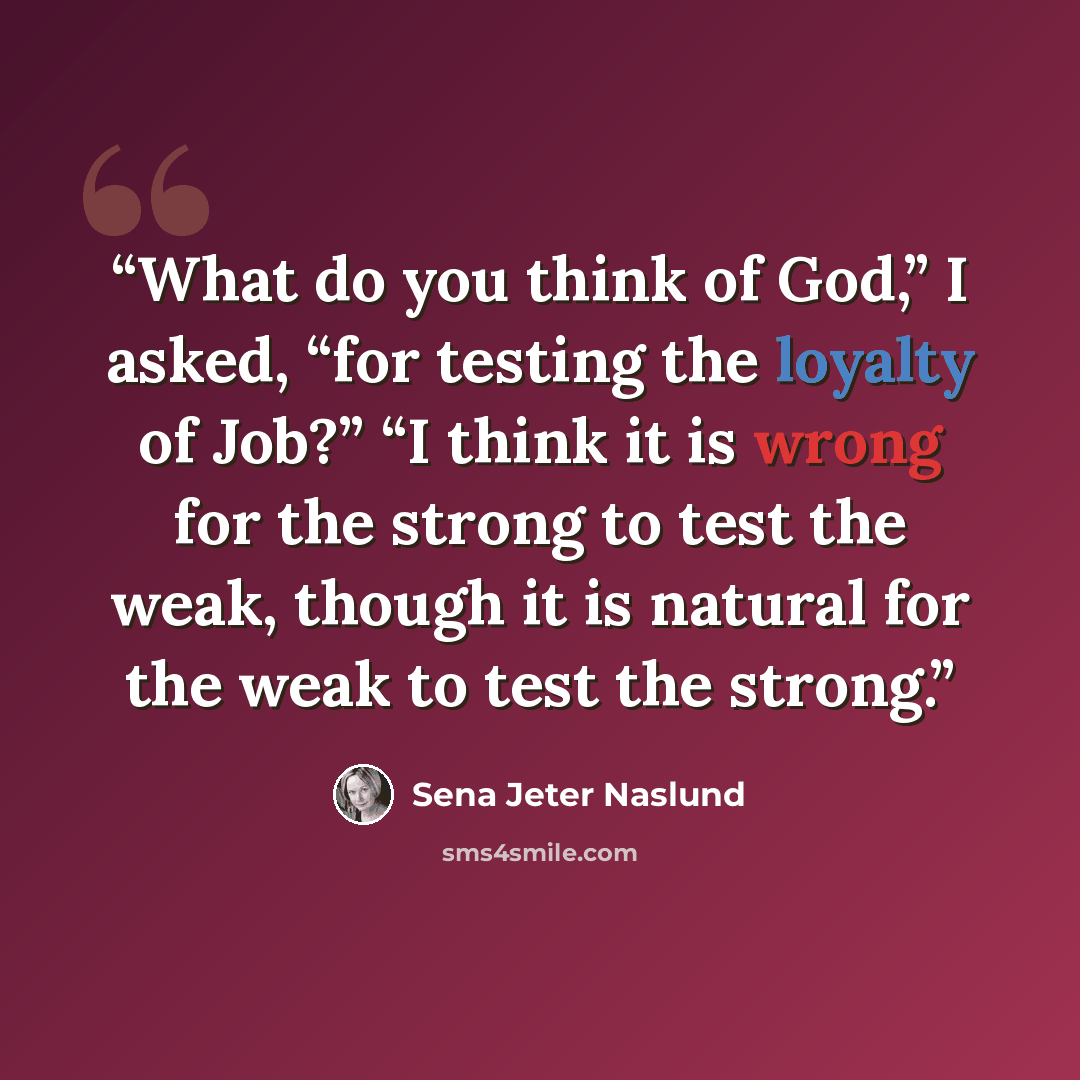 “What do you think of God,” I asked, “for testing the loyalty of Job?” “I think it is wrong for the strong to test the weak, though it is natural for the weak to test the strong.” quote by Sena Jeter Naslund