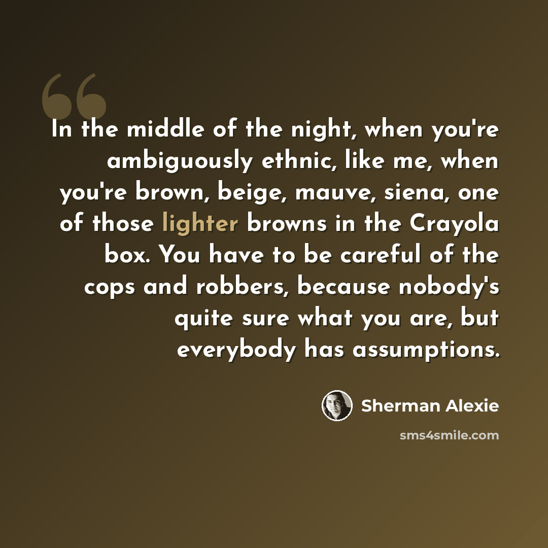 “In the middle of the night, when you're ambiguously ethnic, like me, when you're brown, beige, mauve, siena, one of those lighter browns in the Crayola box. You have to be careful of the cops and robbers, because nobody's quite sure what you are, but everybody has assumptions.” quote by Sherman Alexie
