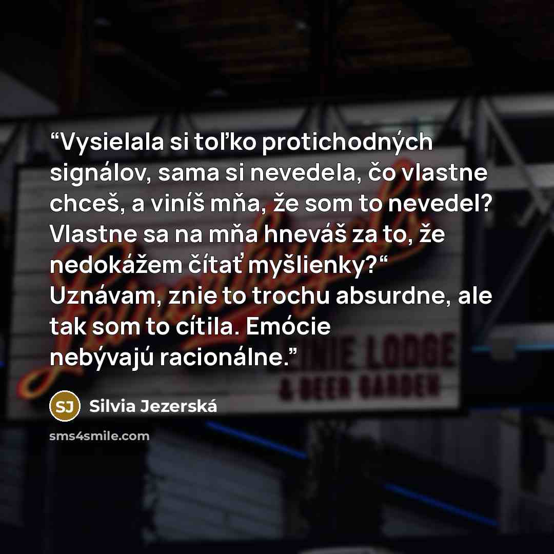 “Vysielala si toľko protichodných signálov, sama si nevedela, čo vlastne chceš, a viníš mňa, že som to nevedel? Vlastne sa na mňa hneváš za to, že nedokážem čítať myšlienky?“ Uznávam, znie to trochu absurdne, ale tak som to cítila. Emócie nebývajú racionálne.” quote by Silvia Jezerská