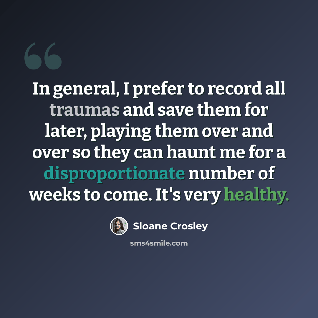 “In general, I prefer to record all traumas and save them for later, playing them over and over so they can haunt me for a disproportionate number of weeks to come. It's very healthy.” quote by Sloane Crosley