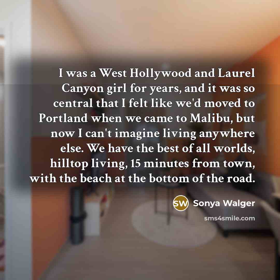 “I was a West Hollywood and Laurel Canyon girl for years, and it was so central that I felt like we'd moved to Portland when we came to Malibu, but now I can't imagine living anywhere else. We have the best of all worlds, hilltop living, 15 minutes from town, with the beach at the bottom of the road.” quote by Sonya Walger