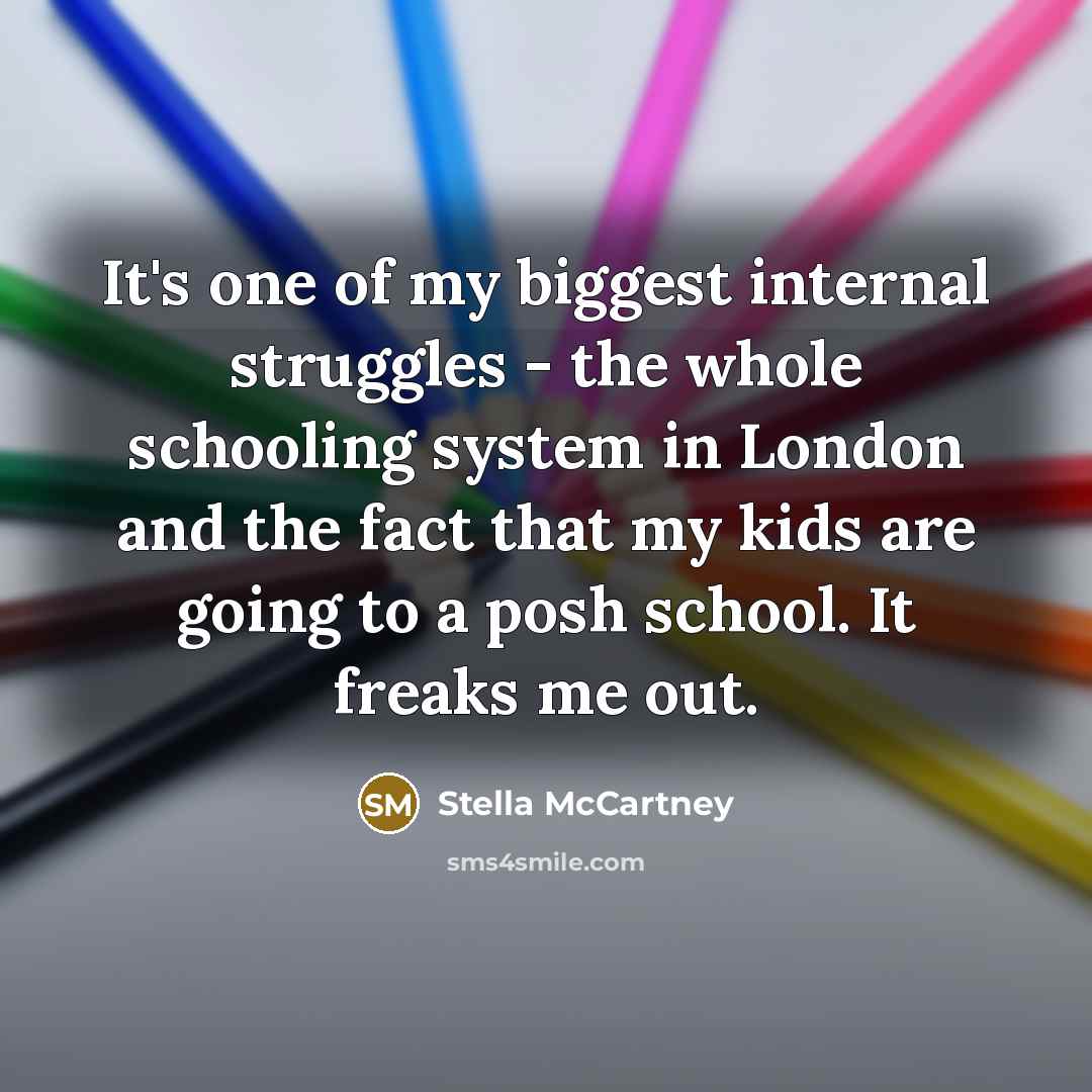 “It's one of my biggest internal struggles - the whole schooling system in London and the fact that my kids are going to a posh school. It freaks me out.” quote by Stella McCartney