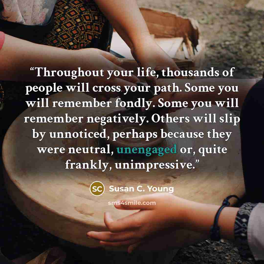“Throughout your life, thousands of people will cross your path. Some you will remember fondly. Some you will remember negatively. Others will slip by unnoticed, perhaps because they were neutral, unengaged or, quite frankly, unimpressive.” quote by Susan C. Young