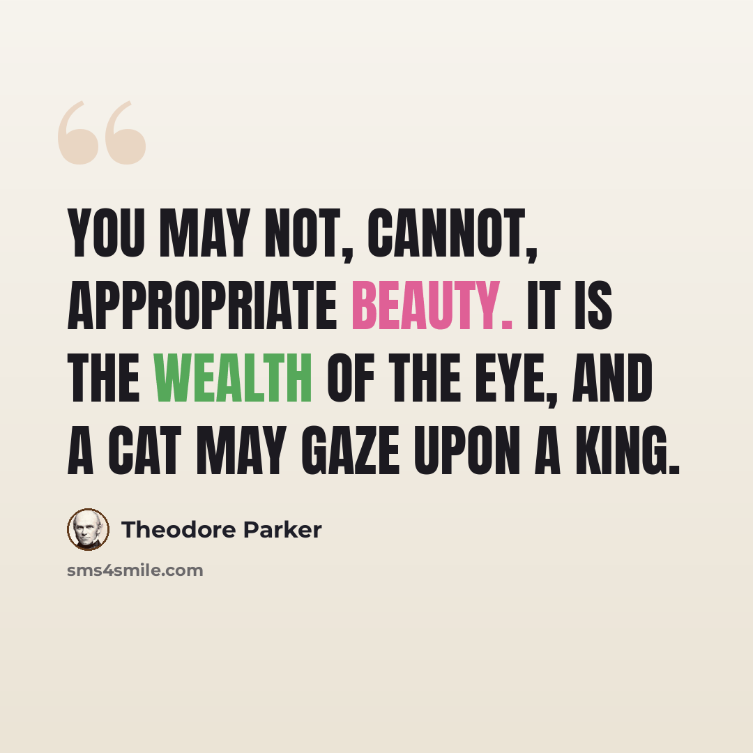 “You may not, cannot, appropriate beauty. It is the wealth of the eye, and a cat may gaze upon a king.” quote by Theodore Parker