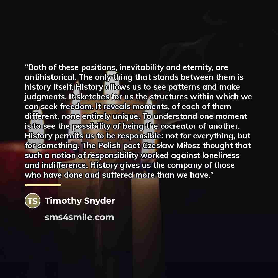 “Both of these positions, inevitability and eternity, are antihistorical. The only thing that stands between them is history itself. History allows us to see patterns and make judgments. It sketches for us the structures within which we can seek freedom. It reveals moments, of each of them…” quote by Timothy Snyder