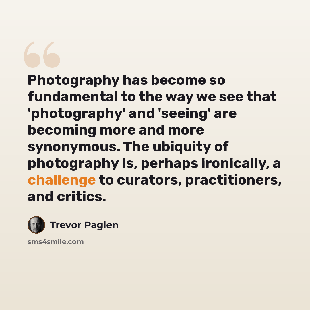 “Photography has become so fundamental to the way we see that 'photography' and 'seeing' are becoming more and more synonymous. The ubiquity of photography is, perhaps ironically, a challenge to curators, practitioners, and critics.” quote by Trevor Paglen