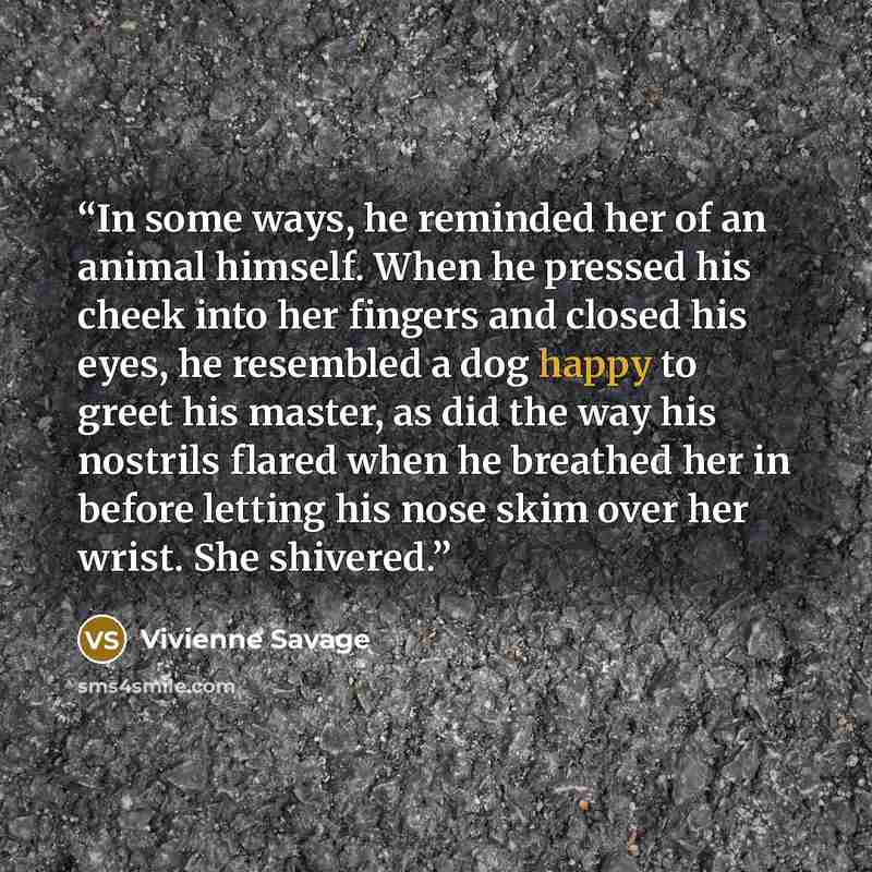 “In some ways, he reminded her of an animal himself. When he pressed his cheek into her fingers and closed his eyes, he resembled a dog happy to greet his master, as did the way his nostrils flared when he breathed her in before letting his nose skim over her wrist. She shivered.” quote by Vivienne Savage