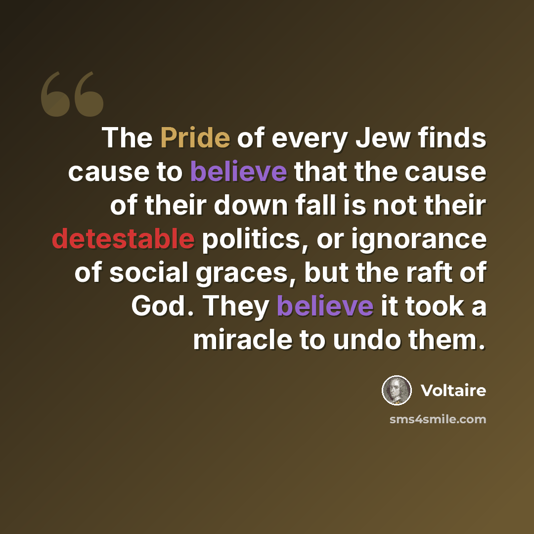 “The Pride of every Jew finds cause to believe that the cause of their down fall is not their detestable politics, or ignorance of social graces, but the raft of God. They believe it took a miracle to undo them.” quote by Voltaire