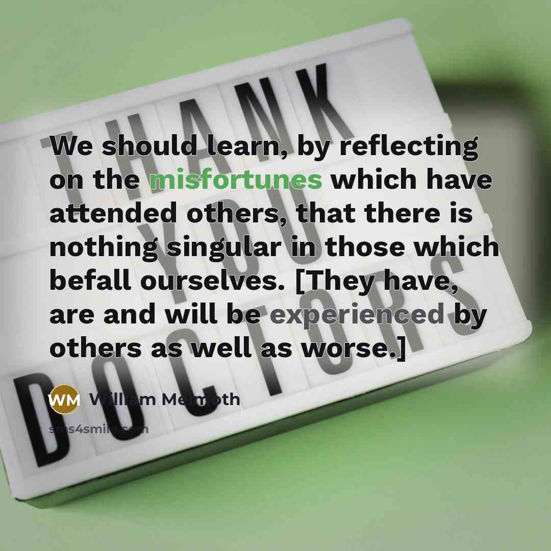“We should learn, by reflecting on the misfortunes which have attended others, that there is nothing singular in those which befall ourselves. [They have, are and will be experienced by others as well as worse.]” quote by William Melmoth