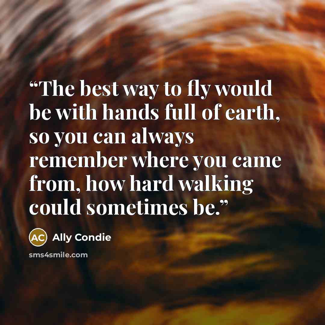 “The best way to fly would be with hands full of earth, so you can always remember where you came from, how hard walking could sometimes be.” quote by Ally Condie