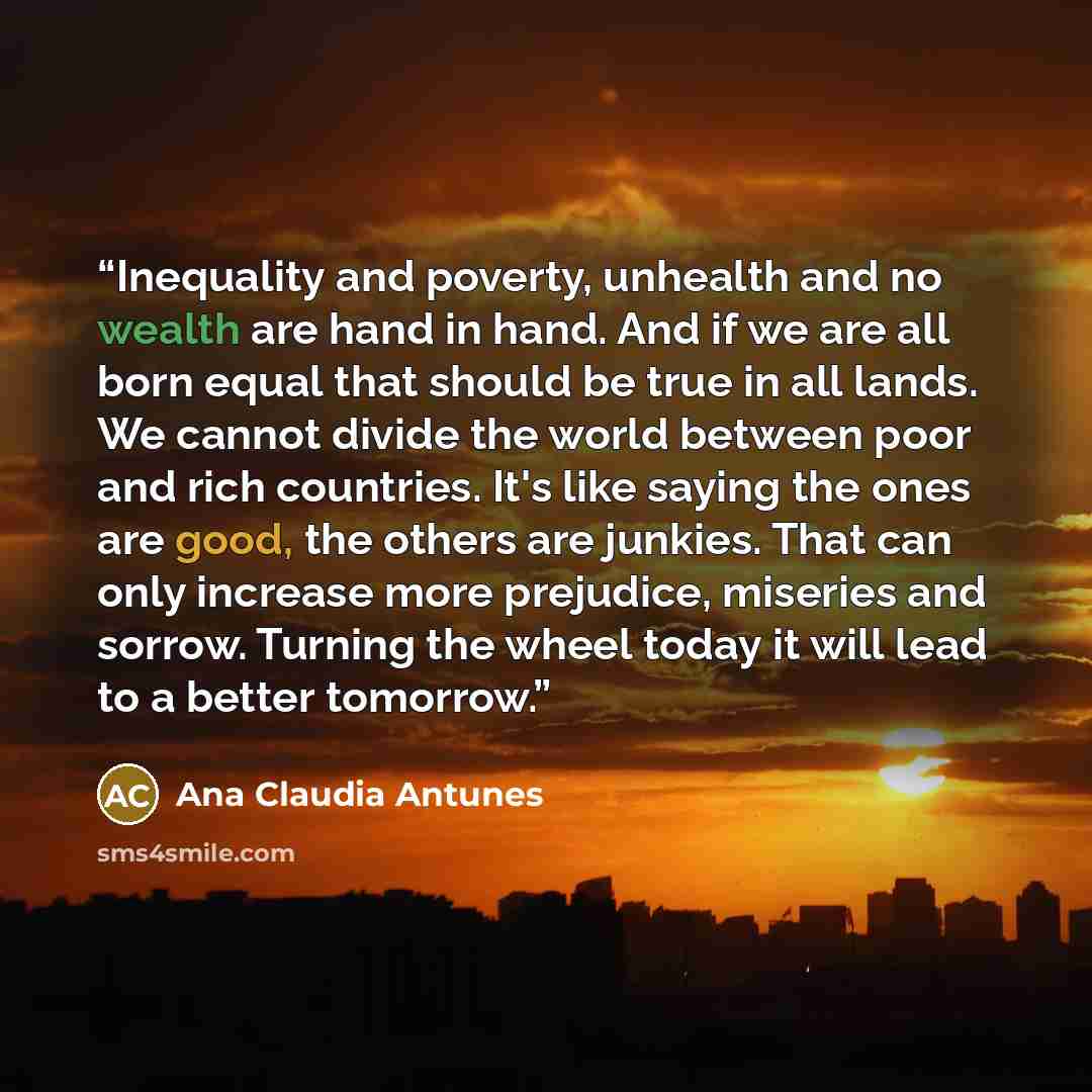 “Inequality and poverty, unhealth and no wealth are hand in hand. And if we are all born equal that should be true in all lands. We cannot divide the world between poor and rich countries. It's like saying the ones are good, the others are junkies. That can only increase more prejudice, miseries…” quote by Ana Claudia Antunes