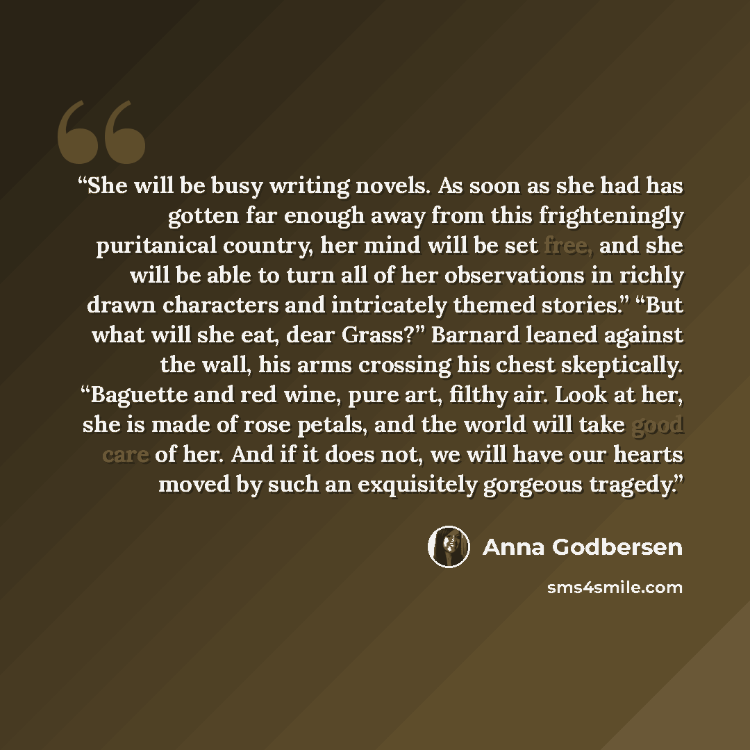 “She will be busy writing novels. As soon as she had has gotten far enough away from this frighteningly puritanical country, her mind will be set free, and she will be able to turn all of her observations in richly drawn characters and intricately themed stories.” “But what will she eat, dear…” quote by Anna Godbersen