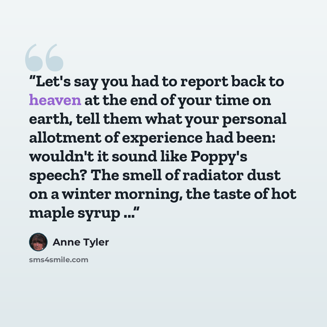 “Let's say you had to report back to heaven at the end of your time on earth, tell them what your personal allotment of experience had been: wouldn't it sound like Poppy's speech? The smell of radiator dust on a winter morning, the taste of hot maple syrup ...” quote by Anne Tyler