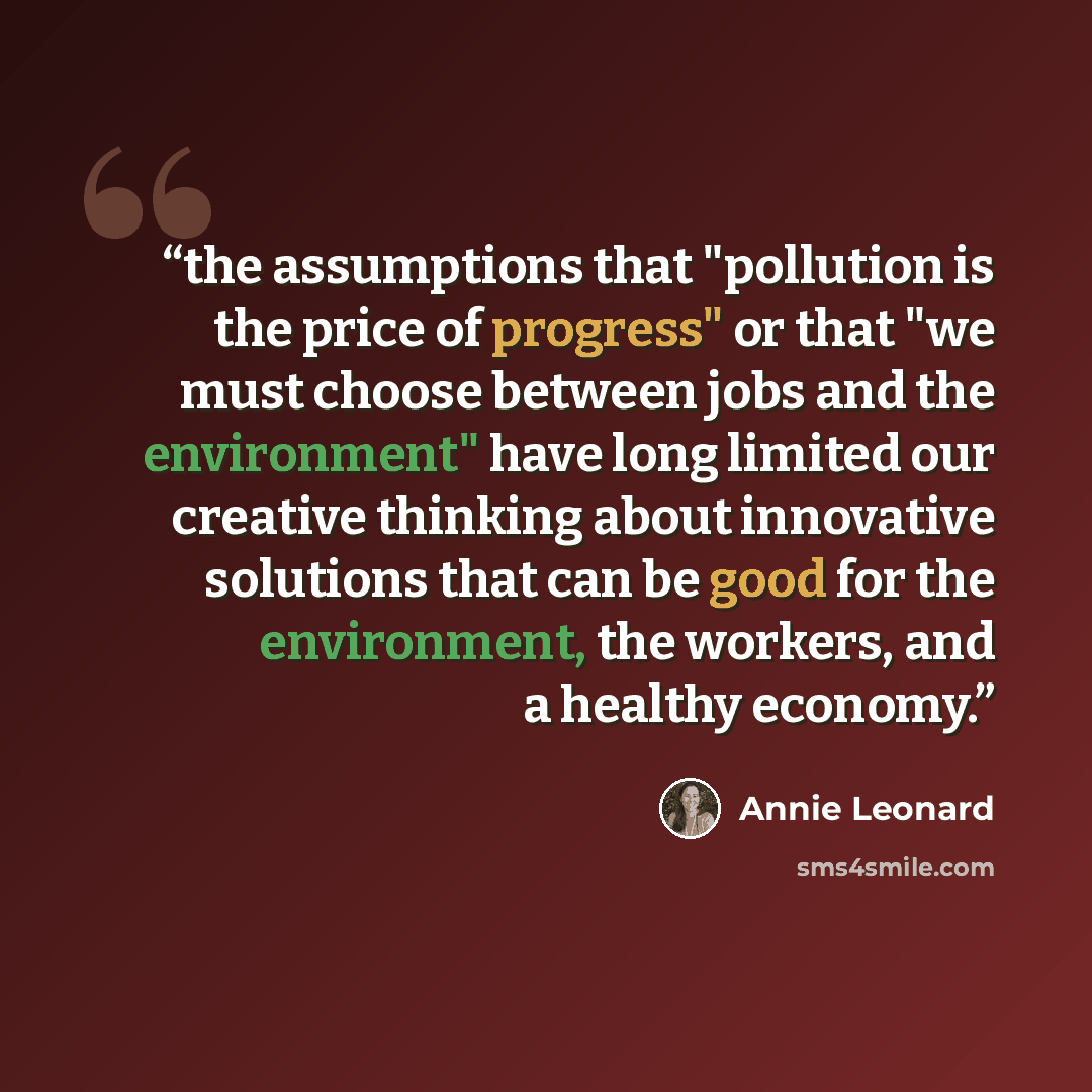 “the assumptions that "pollution is the price of progress" or that "we must choose between jobs and the environment" have long limited our creative thinking about innovative solutions that can be good for the environment, the workers, and a healthy economy.” quote by Annie Leonard