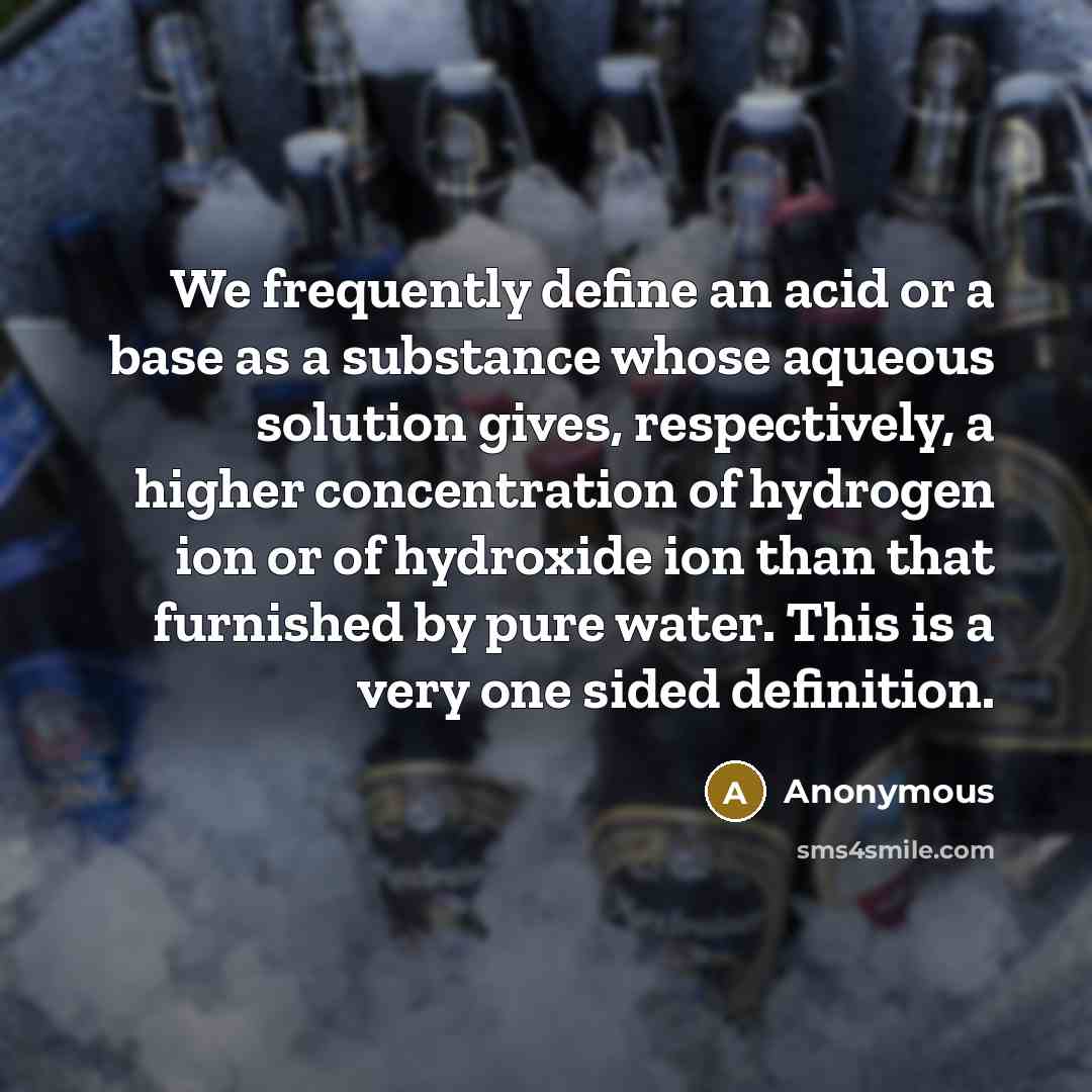 “We frequently define an acid or a base as a substance whose aqueous solution gives, respectively, a higher concentration of hydrogen ion or of hydroxide ion than that furnished by pure water. This is a very one sided definition.” quote by Anonymous