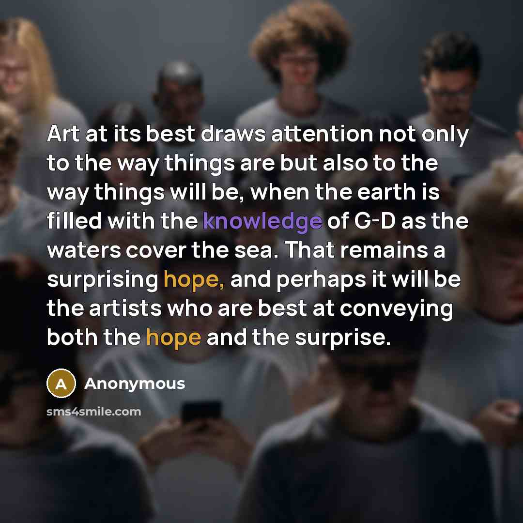 “Art at its best draws attention not only to the way things are but also to the way things will be, when the earth is filled with the knowledge of G-D as the waters cover the sea. That remains a surprising hope, and perhaps it will be the artists who are best at conveying both the hope and the…” quote by Anonymous