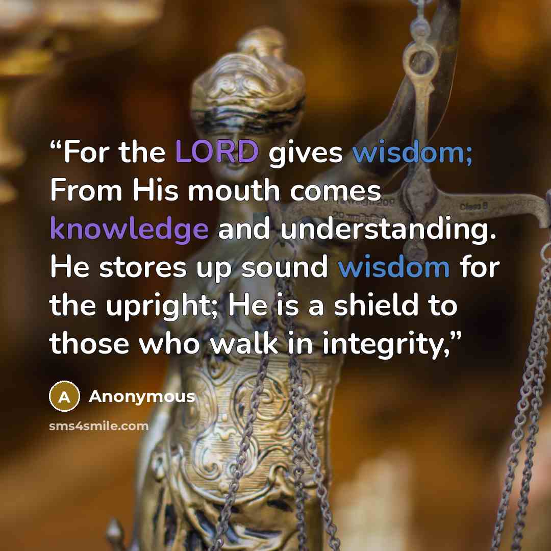 “For the LORD gives wisdom; From His mouth comes knowledge and understanding. He stores up sound wisdom for the upright; He is a shield to those who walk in integrity,” quote by Anonymous