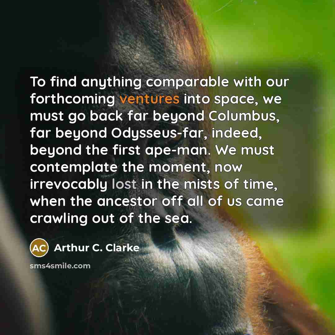 “To find anything comparable with our forthcoming ventures into space, we must go back far beyond Columbus, far beyond Odysseus-far, indeed, beyond the first ape-man. We must contemplate the moment, now irrevocably lost in the mists of time, when the ancestor off all of us came crawling out of the…” quote by Arthur C. Clarke