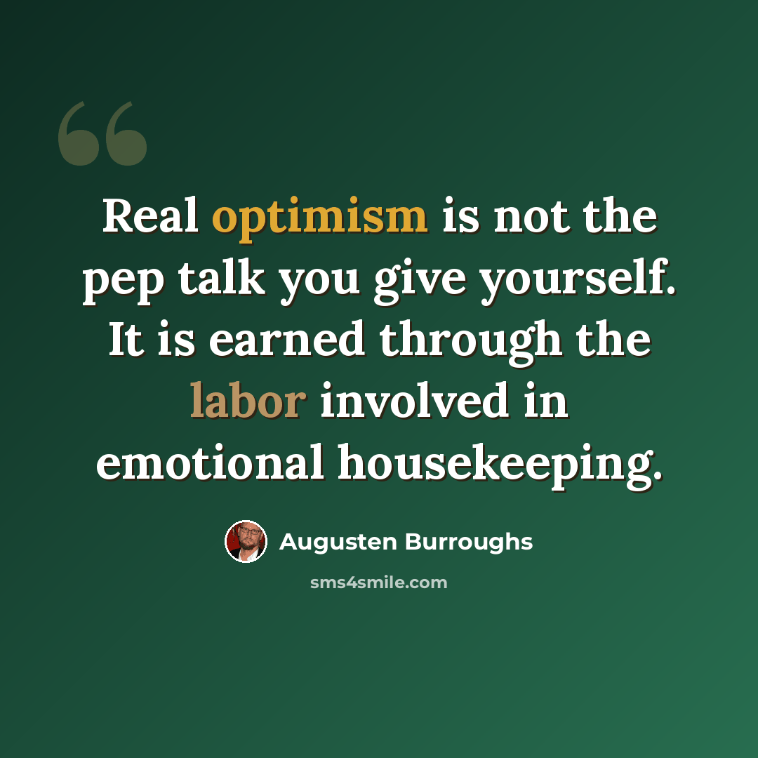 “Real optimism is not the pep talk you give yourself. It is earned through the labor involved in emotional housekeeping.” quote by Augusten Burroughs