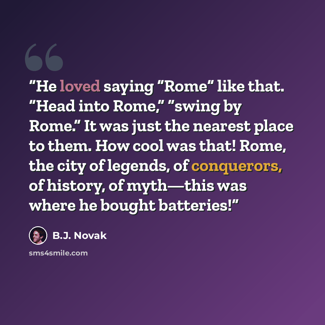 “He loved saying “Rome” like that. “Head into Rome,” “swing by Rome.” It was just the nearest place to them. How cool was that! Rome, the city of legends, of conquerors, of history, of myth—this was where he bought batteries!” quote by B.J. Novak