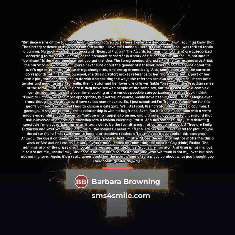 “But since we’re on the topic of identity and narrative voice - here’s an interesting conundrum. You may know that The Correspondence Artist won a Lambda Award. I love the Lambda Literary Foundation, and I was thrilled to win a Lammy. My book won in the category of “Bisexual Fiction.” The Awards…” quote by Barbara Browning