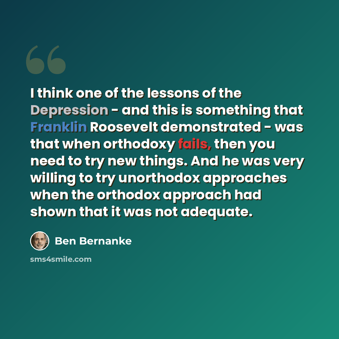“I think one of the lessons of the Depression - and this is something that Franklin Roosevelt demonstrated - was that when orthodoxy fails, then you need to try new things. And he was very willing to try unorthodox approaches when the orthodox approach had shown that it was not adequate.” quote by Ben Bernanke