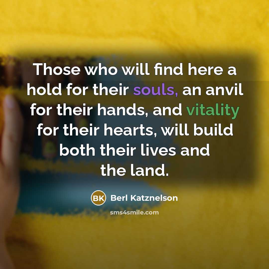“Those who will find here a hold for their souls, an anvil for their hands, and vitality for their hearts, will build both their lives and the land.” quote by Berl Katznelson