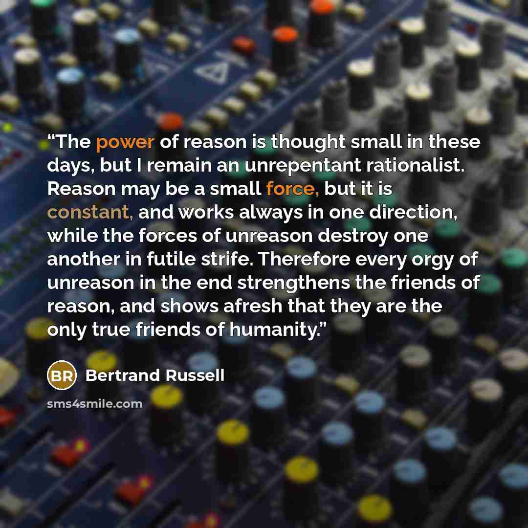 “The power of reason is thought small in these days, but I remain an unrepentant rationalist. Reason may be a small force, but it is constant, and works always in one direction, while the forces of unreason destroy one another in futile strife. Therefore every orgy of unreason in the end…” quote by Bertrand Russell