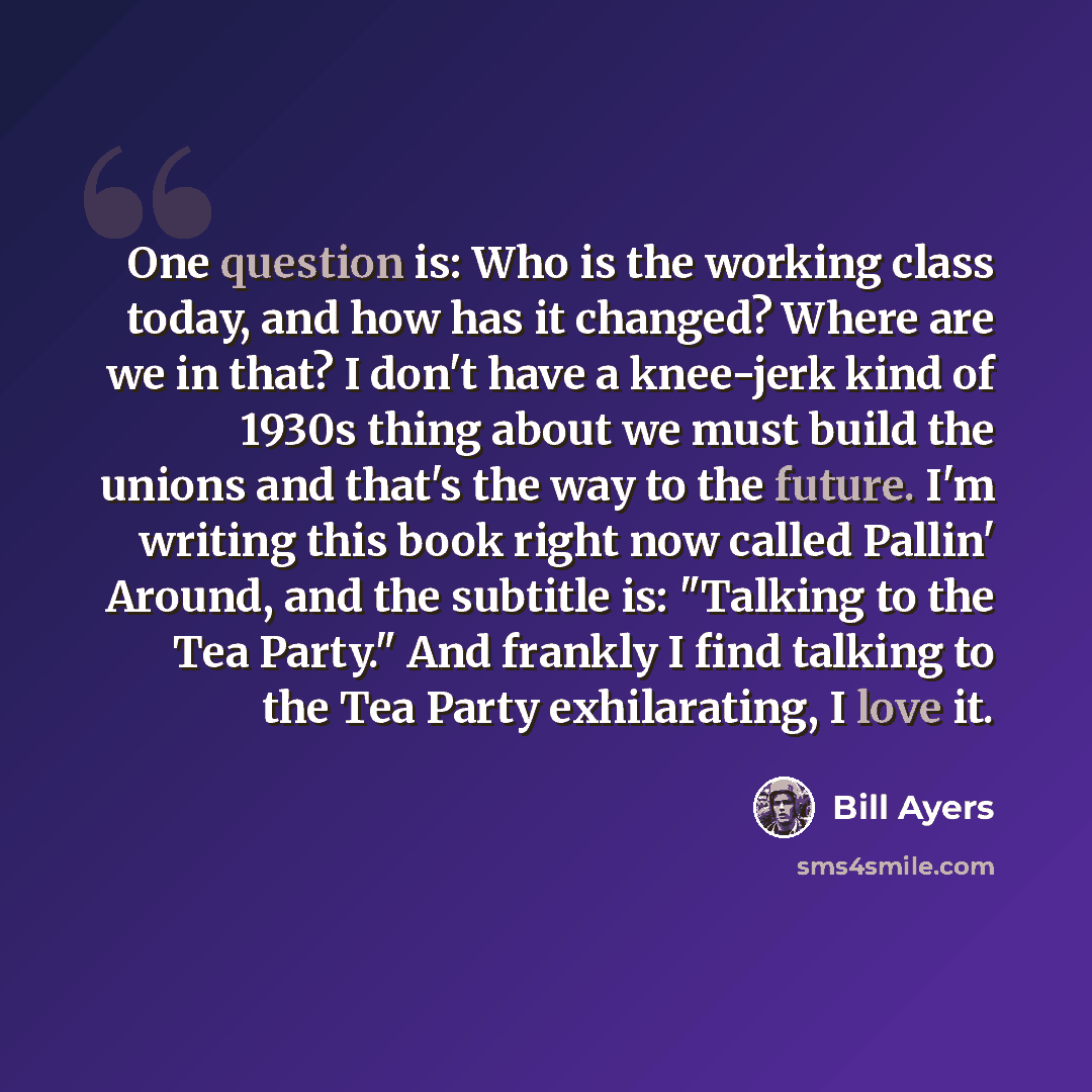 “One question is: Who is the working class today, and how has it changed? Where are we in that? I don't have a knee-jerk kind of 1930s thing about we must build the unions and that's the way to the future. I'm writing this book right now called Pallin' Around, and the subtitle is: "Talking to the…” quote by Bill Ayers