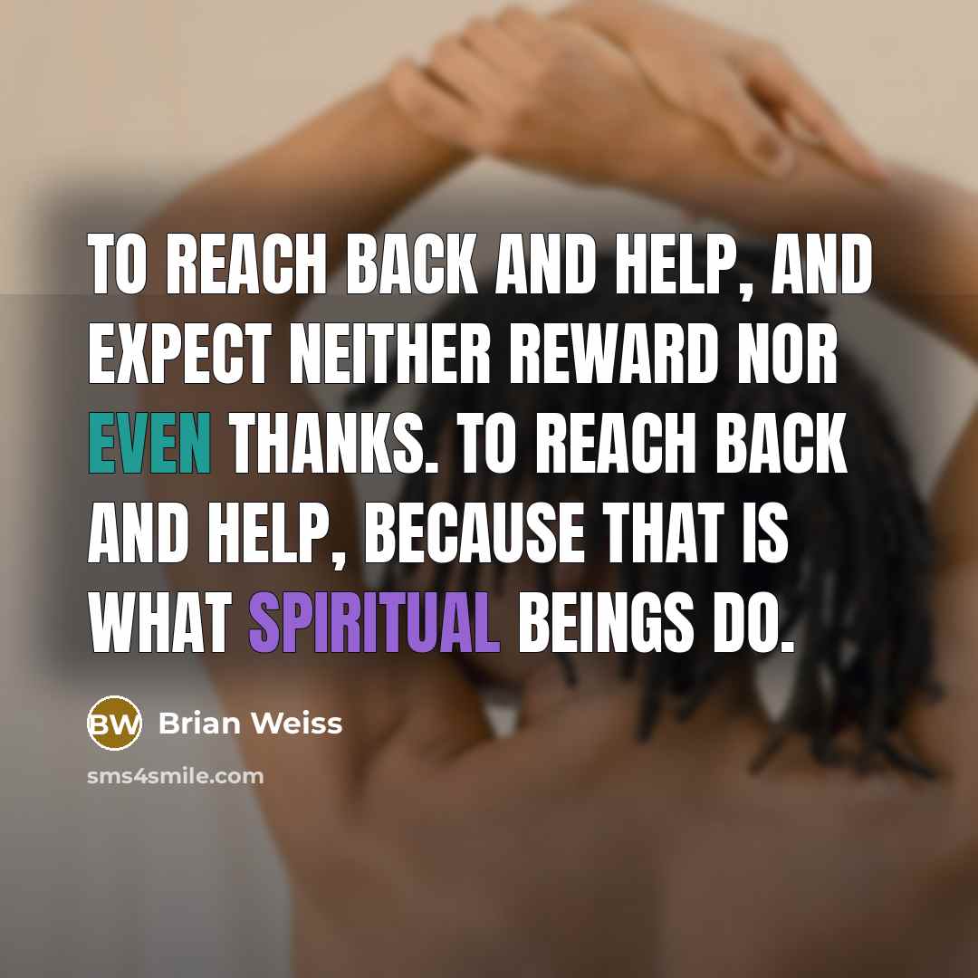 “To reach back and help, and expect neither reward nor even thanks. To reach back and help, because that is what spiritual beings do.” quote by Brian Weiss