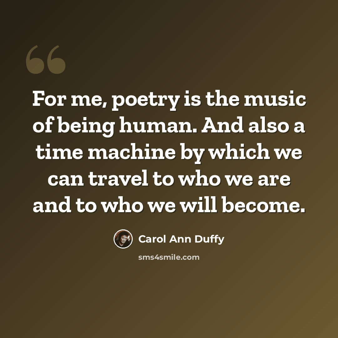 “For me, poetry is the music of being human. And also a time machine by which we can travel to who we are and to who we will become.” quote by Carol Ann Duffy