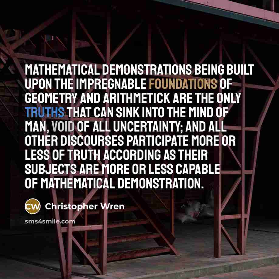 “Mathematical demonstrations being built upon the impregnable Foundations of Geometry and Arithmetick are the only truths that can sink into the Mind of Man, void of all Uncertainty; and all other Discourses participate more or less of Truth according as their Subjects are more or less capable of…” quote by Christopher Wren