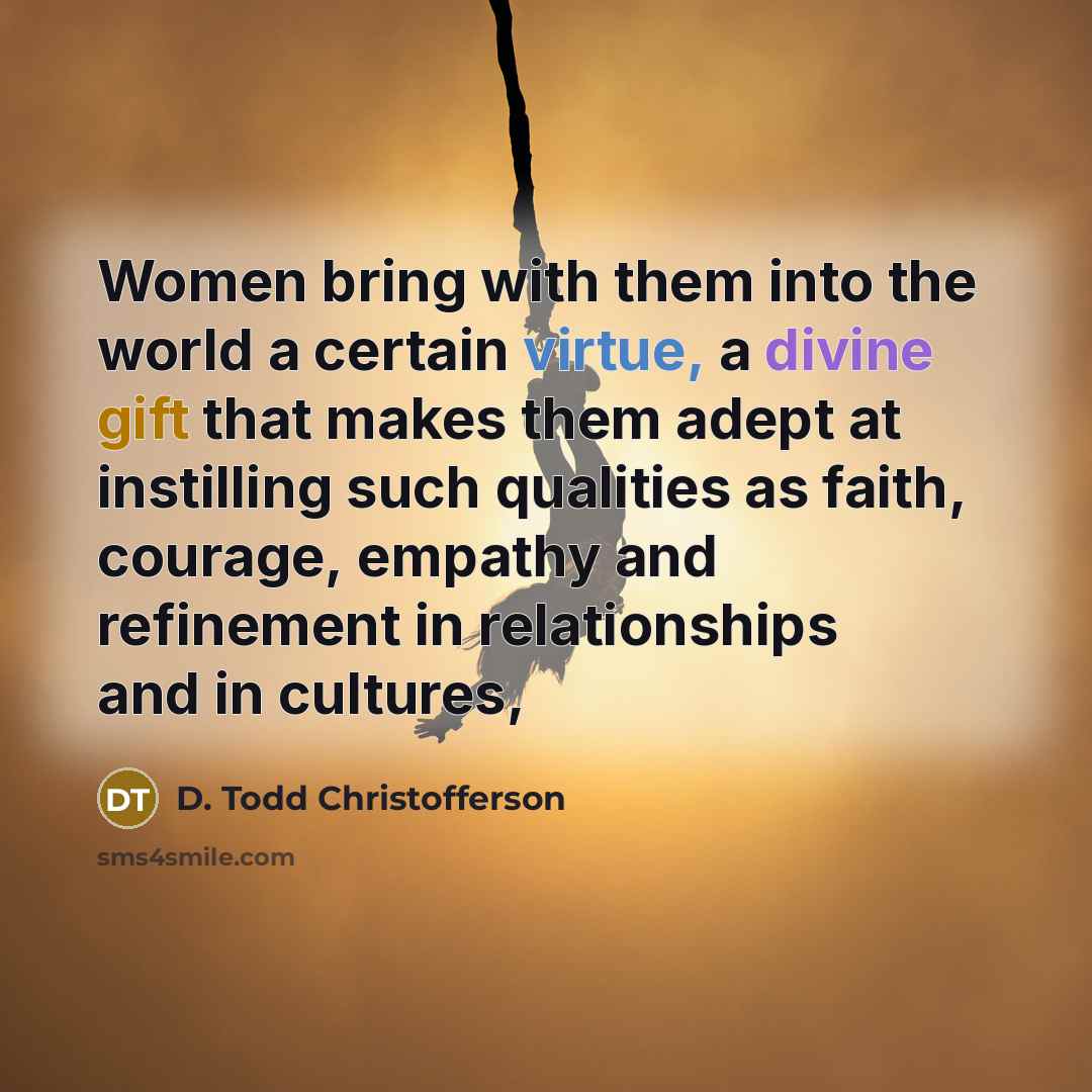 “Women bring with them into the world a certain virtue, a divine gift that makes them adept at instilling such qualities as faith, courage, empathy and refinement in relationships and in cultures,” quote by D. Todd Christofferson