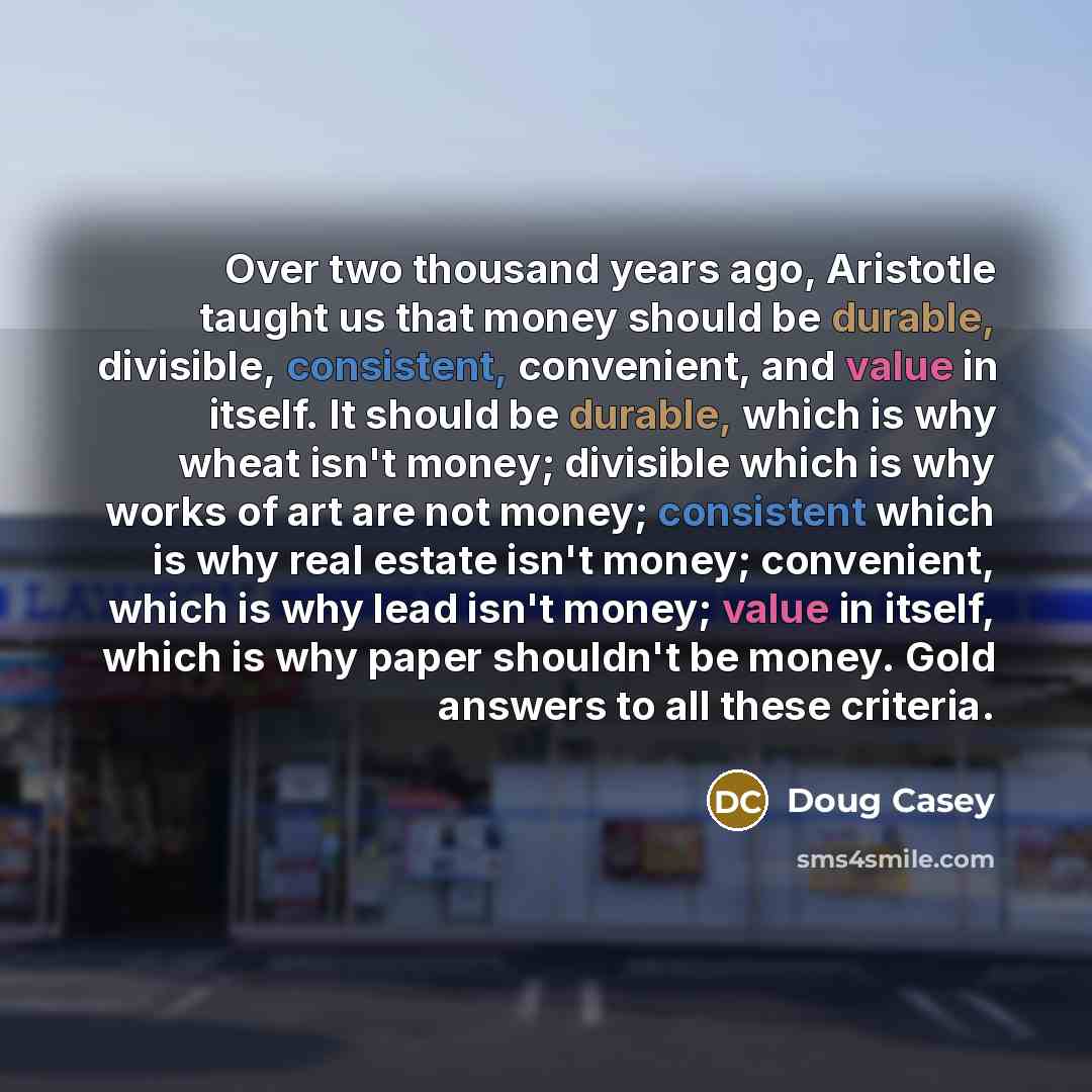 “Over two thousand years ago, Aristotle taught us that money should be durable, divisible, consistent, convenient, and value in itself. It should be durable, which is why wheat isn't money; divisible which is why works of art are not money; consistent which is why real estate isn't money…” quote by Doug Casey