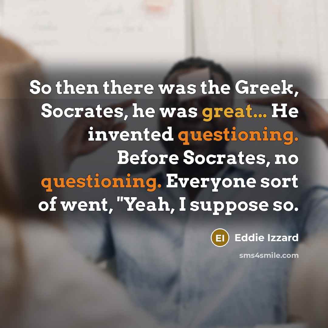 “So then there was the Greek, Socrates, he was great... He invented questioning. Before Socrates, no questioning. Everyone sort of went, ''Yeah, I suppose so.” quote by Eddie Izzard