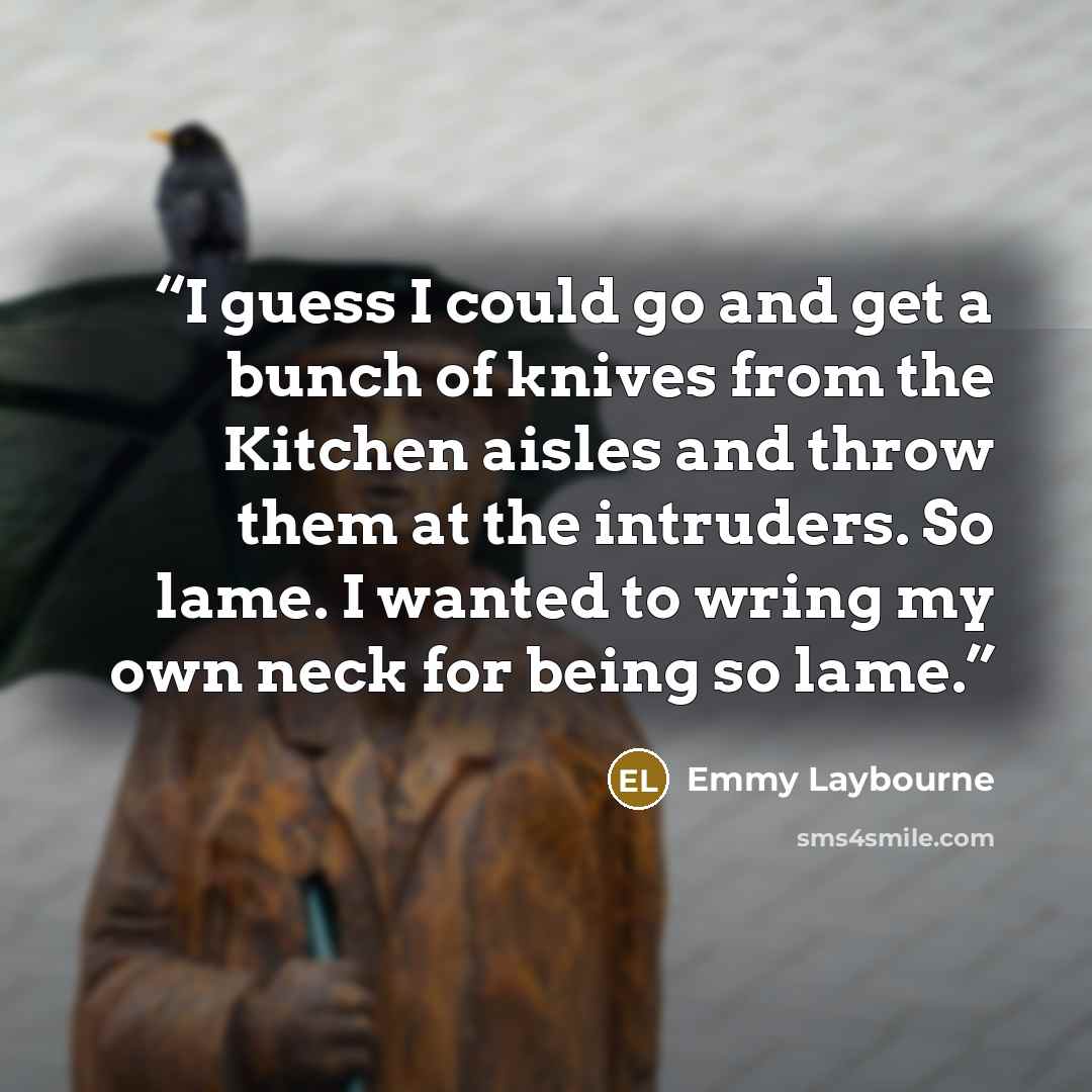“I guess I could go and get a bunch of knives from the Kitchen aisles and throw them at the intruders. So lame. I wanted to wring my own neck for being so lame.” quote by Emmy Laybourne