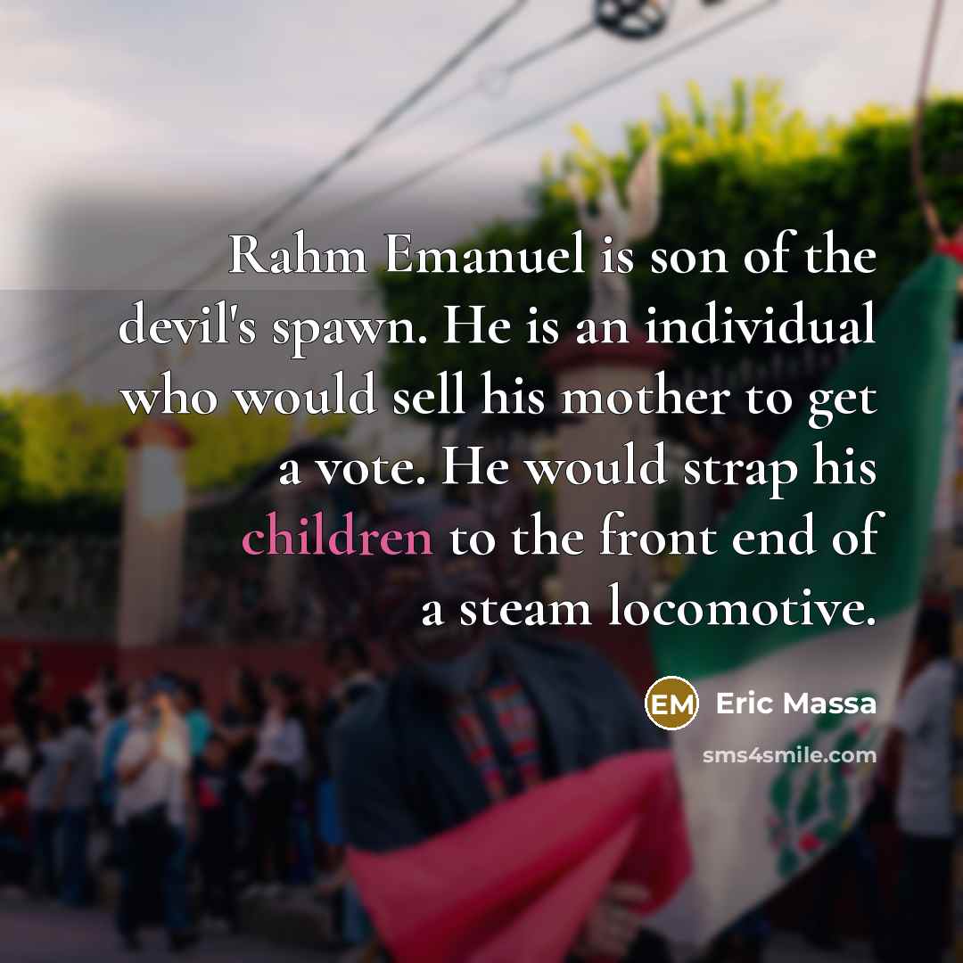 “Rahm Emanuel is son of the devil's spawn. He is an individual who would sell his mother to get a vote. He would strap his children to the front end of a steam locomotive.” quote by Eric Massa