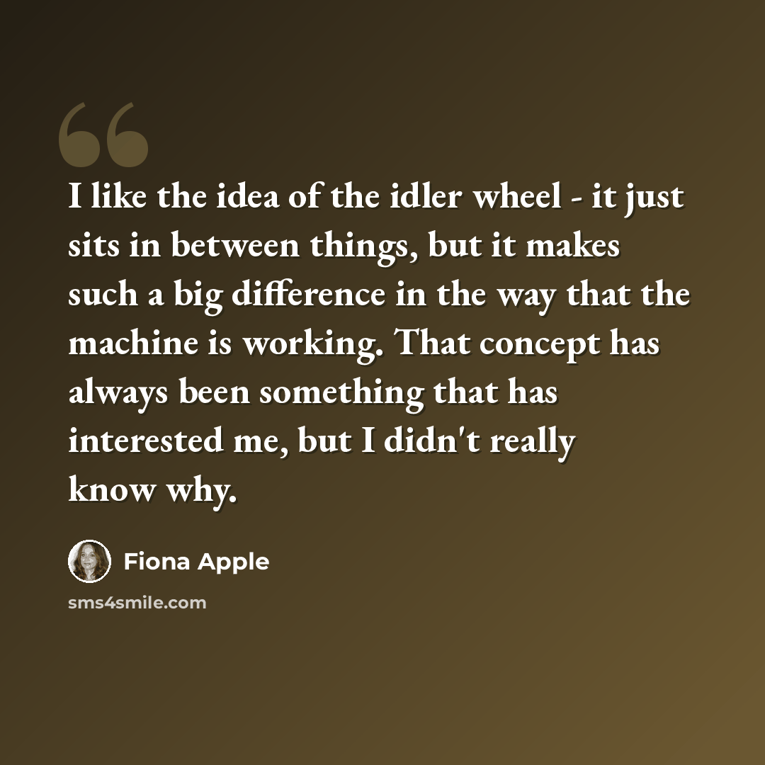 “I like the idea of the idler wheel - it just sits in between things, but it makes such a big difference in the way that the machine is working. That concept has always been something that has interested me, but I didn't really know why.” quote by Fiona Apple