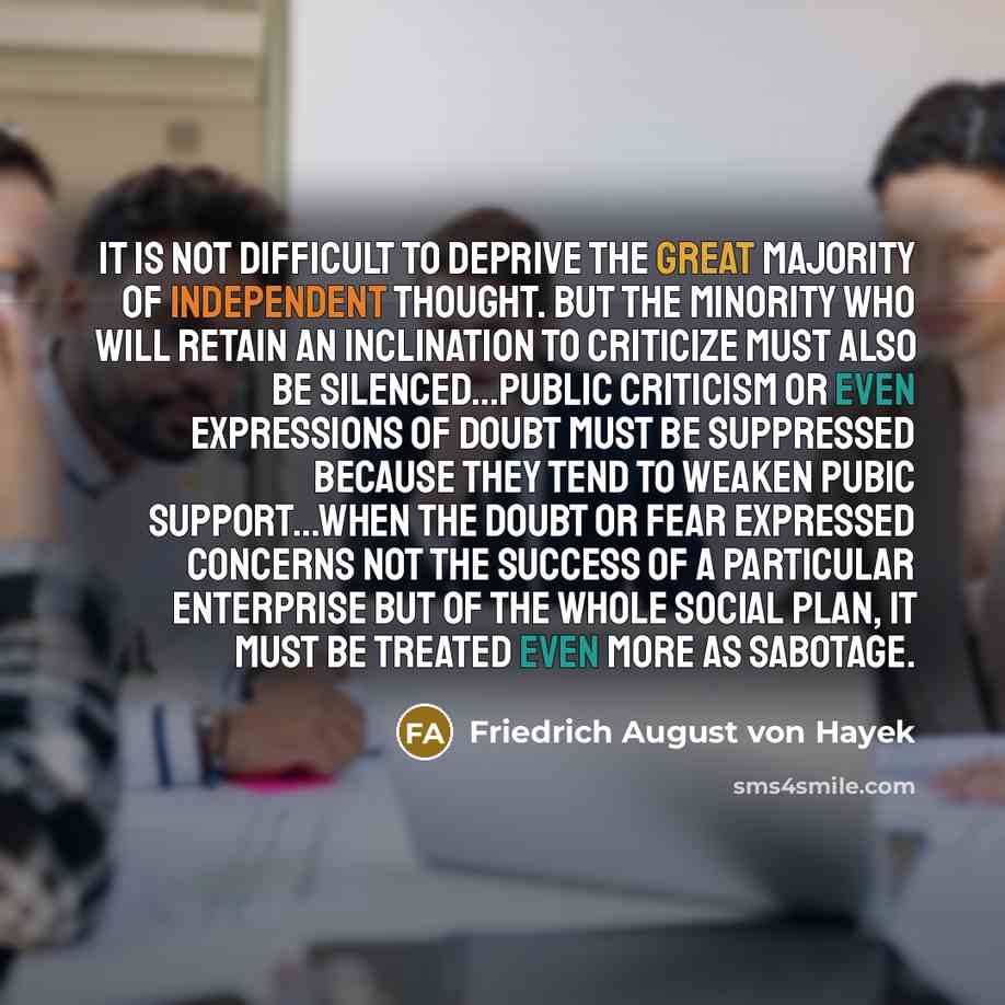 “It is not difficult to deprive the great majority of independent thought. But the minority who will retain an inclination to criticize must also be silenced…Public criticism or even expressions of doubt must be suppressed because they tend to weaken pubic support…When the doubt or fear expressed…” quote by Friedrich August von Hayek