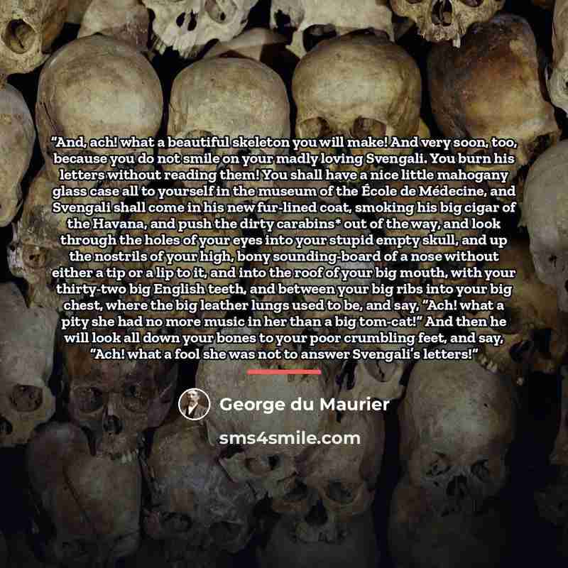 “And, ach! what a beautiful skeleton you will make! And very soon, too, because you do not smile on your madly loving Svengali. You burn his letters without reading them! You shall have a nice little mahogany glass case all to yourself in the museum of the École de Médecine, and Svengali shall come…” quote by George du Maurier