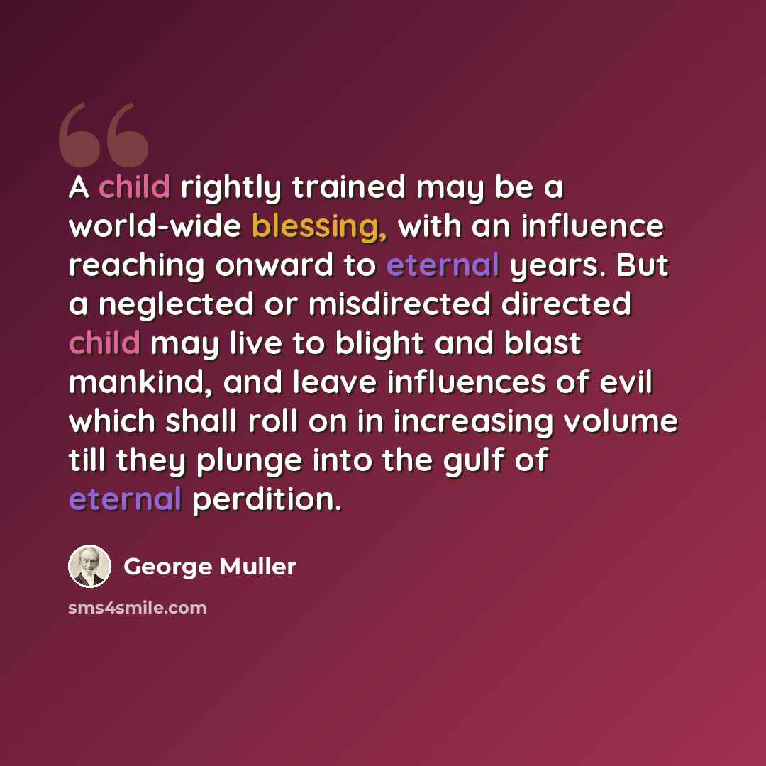 “A child rightly trained may be a world-wide blessing, with an influence reaching onward to eternal years. But a neglected or misdirected directed child may live to blight and blast mankind, and leave influences of evil which shall roll on in increasing volume till they plunge into the gulf of…” quote by George Muller