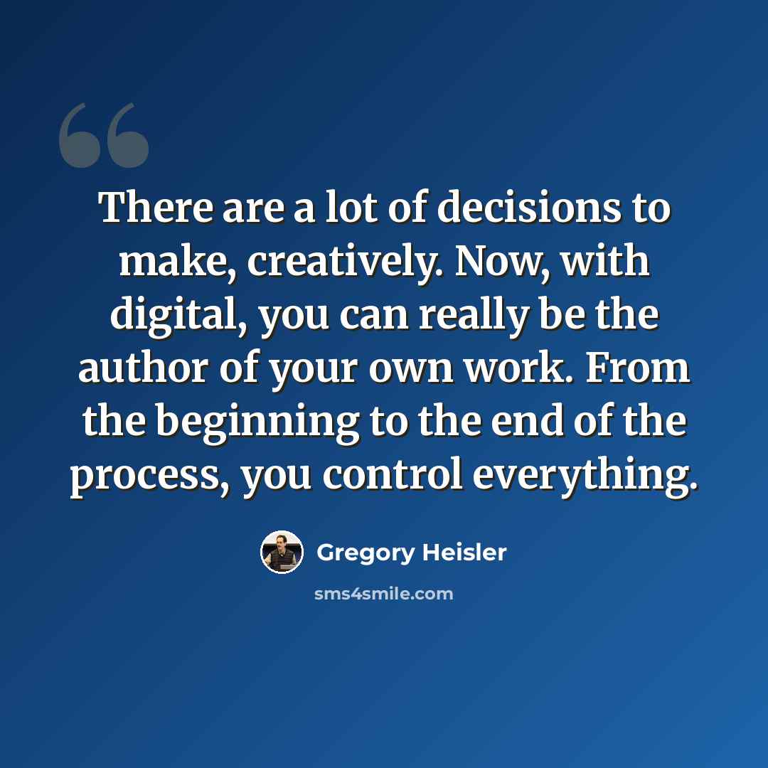 “There are a lot of decisions to make, creatively. Now, with digital, you can really be the author of your own work. From the beginning to the end of the process, you control everything.” quote by Gregory Heisler