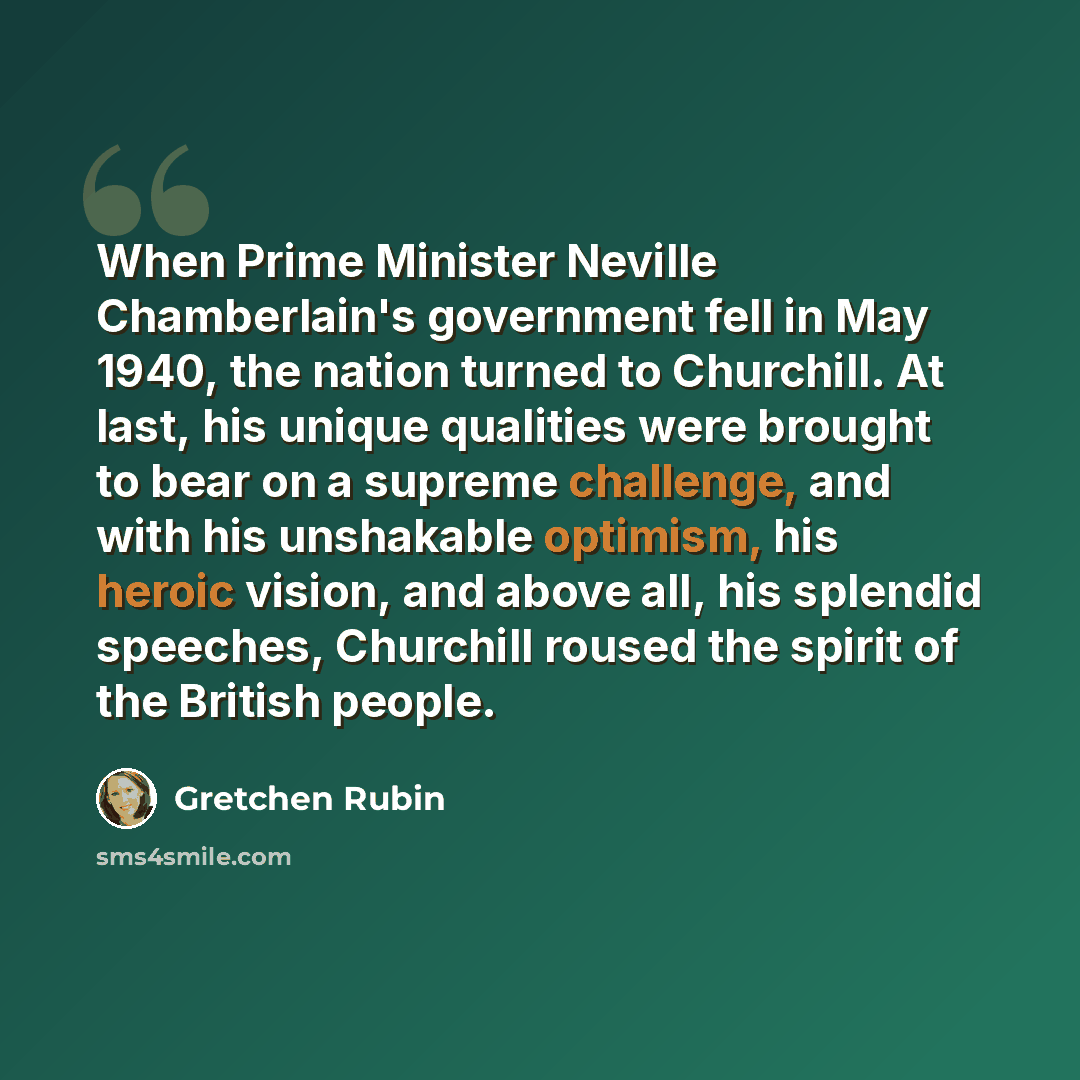 “When Prime Minister Neville Chamberlain's government fell in May 1940, the nation turned to Churchill. At last, his unique qualities were brought to bear on a supreme challenge, and with his unshakable optimism, his heroic vision, and above all, his splendid speeches, Churchill roused the spirit…” quote by Gretchen Rubin