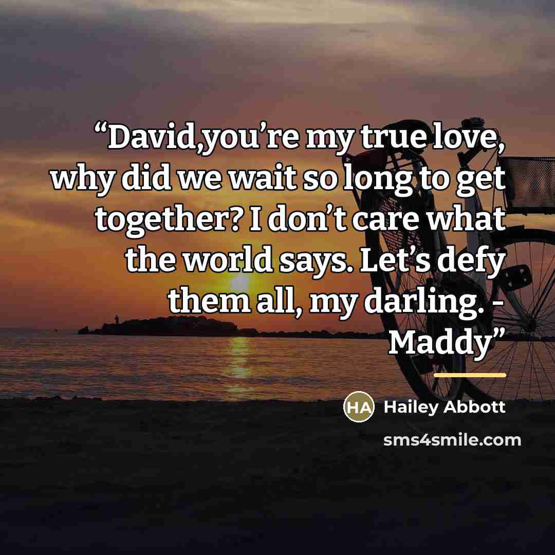 “David,you’re my true love, why did we wait so long to get together? I don’t care what the world says. Let’s defy them all, my darling. - Maddy” quote by Hailey Abbott