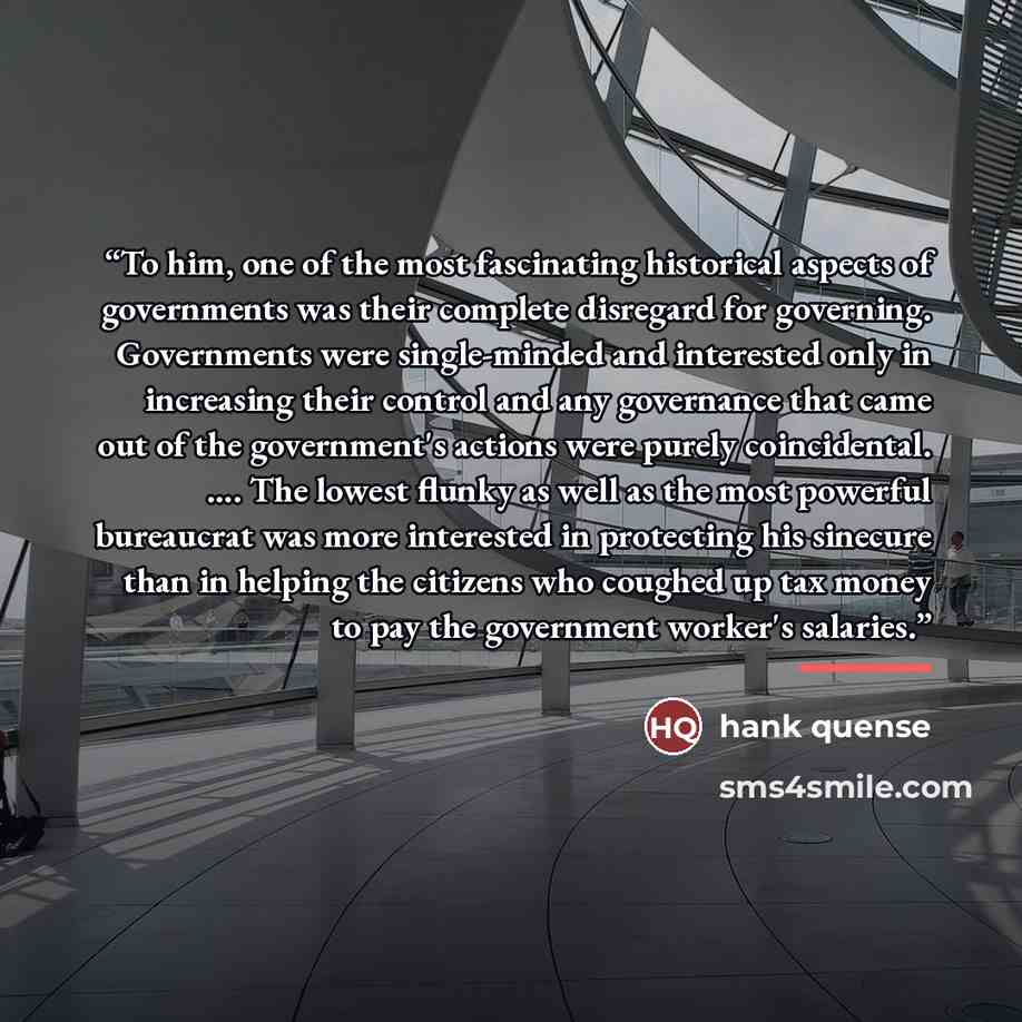 “To him, one of the most fascinating historical aspects of governments was their complete disregard for governing. Governments were single-minded and interested only in increasing their control and any governance that came out of the government's actions were purely coincidental. … The lowest…” quote by Hank Quense