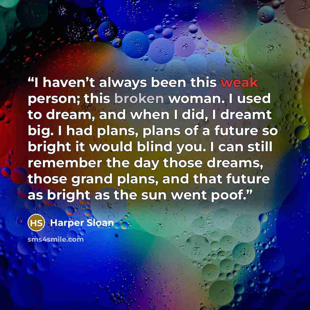 “I haven’t always been this weak person; this broken woman. I used to dream, and when I did, I dreamt big. I had plans, plans of a future so bright it would blind you. I can still remember the day those dreams, those grand plans, and that future as bright as the sun went poof.” quote by Harper Sloan